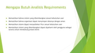 Mengapa Butuh Analisis Requirements
 Memastikan bahwa sistem yang dikembangkan sesuai kebutuhan user
 Memastikan bahwa organisasi dapat menyimpan datanya dengan aman
 Memastikan sistem dapat menyediakan fitur sesuai kebutuhan user
 Memastikan sistem yang dikembangkan dapat dipahami oleh pengguna sebagai
sarana untuk mendukung proses bisnis
 