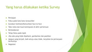 Yang harus dilakukan ketika Survey
 Persiapan
 Fokus pada kata-kata narasumber
 Gunakan fasilitatorKomunikasi face to face
 Take notes dan buat kesimpulan di akhir pertemuan
 Berkolaborasi
 Tetap fokus pada topik
 Jika ada yang tidak dipahami, gambarkan dan pastikan
 Apapun yang terjadi, baik setuju atau tidak, lanjutkan ke pertanyaan
berikutnya
 Negosiasi
 
