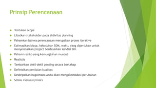 Prinsip Perencanaan
 Tentukan scope
 Libatkan stakeholder pada aktivitas planning
 Pahamkan bahwa perencanaan merupakan proses iterative
 Estimasikan biaya, kebutuhan SDM, waktu yang diperlukan untuk
menyelesaikan project berdasarkan kondisi tim
 Pahami resiko yang kemungkinan muncul
 Realistis
 Tambahkan detil-detil penting secara bertahap
 Definisikan penilaian kualitas
 Deskripsikan bagaimana Anda akan mengakomodasi perubahan
 Selalu evaluasi proses
 