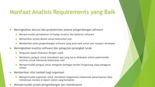 Manfaat Analisis Requirements yang Baik
 Meningkatkan akurasi dan produktivitas selama pengembangan software
 Mempermudah pemahaman terhadap struktur dan behavior software
 Memastikan proses desain sesuai kebutuhan user
 Memberikan peta pengembangan software yang jelas baik untuk user maupun developer
 Meningkatkan kualitas software dan pengujian perangkat lunak
 Pengujian dapat dilakukan dengan cepat
 Membantu penguji untuk memahami apa yang harus dilakukan sistem pada kondisi
tertentu untuk memenuhi kebutuhan user
 Mempermudah penguji untuk mengetes berbagai kondisi tergantung siapa pengguna
sistem
 Memberikan nilai tambah bagi organisasi
 Mempermudah organisasi untuk memahami bagaimana mekanisme penyimpanan data
intelektual mereka di dalam sistem yang kompleks
 Mempermudah proses pengembangan dan maintenance
 