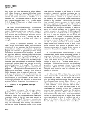 EM 1110-1-2908
30 Nov 94
large surface area tested is an attempt to address unknown
scale effects. However, the question of how large a spec-
imen is large enough still remains. The test, as performed
on thin, fine-grained, clay seams, is considered to be an
undrained test. Test procedure details are provided in the
Rock Testing Handbook (RTH 321). Technical Report
S-72-12 (Zeigler 1972) provides an indepth review of the
in-situ direct shear test.
(4) In-situ uniaxial compression test. In-situ uniaxial
compression tests are expensive. The test is used to
measure the elastic properties and compressive strength of
large volumes of virtually intact rock in an unconfined
state of stress. The uniaxial strength obtained is useful in
evaluating the effects of scale. However, the test is
seldom performed just to evaluate scale effects on
strength.
d. Selection of appropriate specimens. No other
aspect of rock strength testing is more important than the
selection of the test specimens that best represents the
potential failure surfaces of a foundation. Engineering
property tests conducted on appropriate specimens directly
influence the analysis and design of projects. As a proj-
ect progresses, team work between project field personnel
and laboratory personnel is crucial in changing type of
test, test specimen type, and number of tests when site
conditions dictate. The test specimen should be grouped
into rock types and subgrouped by unconfined compres-
sive strength, hardness, texture, and structure, or any other
distinguishing features of the samples. This process will
help in defining a material’s physical and mechanical
properties. General guidance on sample selection is pro-
vided in EM 1110-1-1804. However, shear strength is
highly dependent upon the mode of failure, i.e. intact
rock, clean discontinuous rock, and discontinuities con-
taining fillers. Furthermore, it must be realized that each
mode of failure is scale dependent. In this respect, the
selection of appropriate test specimens is central to the
process of selecting design shear strength parameters.
4-18. Selection of Design Shear Strength
Parameters
a. Evaluation procedures. The rock mass within a
particular site is subject to variations in lithology, geo-
logic structure, and the in-situ stress. Regardless of
attempts to sample and test specimens with flaws and/or
weaknesses present in the rock mass, these attempts, at
best, fall short of the goal. The number, orientation, and
size relationship of the discontinuities and/or weaknesses
may vary considerably, thus affecting load distribution
and the final results. In addition to these factors, labora-
tory results are dependent on the details of the testing
procedures, equipment, sampling procedures, and the
condition of the sample at the time of the test. The result
of these numerous variables is an expected variation in
the laboratory test values which further complicates the
problem of data evaluation. The conversion from labora-
tory measured strength parameters to in-situ strength
parameters requires a careful evaluation and analysis of
the geologic and laboratory test data. Also, a combination
of experience and judgment is necessary to assess the
degree or level of confidence that is required in the
selected parameters. As a minimum, the following should
be considered: the most likely mode of prototype failure,
the factor of safety, the design use, the cost of tests, and
the consequence of a failure. A flow diagram illustrating
examples of factors to consider in assessing the level of
confidence in selected design strengths is shown in Fig-
ure 4-7. In general, an increase in assessed confidence
should either reflect increasing efforts to more closely
define prototype shear strength, at increasing cost, or
increasing conservatism in selected design strengths to
account for the uncertainties of the in-situ strength.
b. Selection procedures. Failure envelopes for likely
upper and lower bounds of shear strength can generally be
determined for the three potential modes of failure; intact
rock, clean discontinuities, and filled discontinuities.
These limits bound the range within which the in-situ
strength is likely to lie. Technical Report GL-83-13
(Nicholson 1983a) describes appropriate test methods and
procedures to more accurately estimate in-situ strength
parameters. Efforts to more accurately define in-situ
strengths must reflect the level of confidence that is
required by the design.
(1) Intact rock. Plots of shear stress versus normal
stress, from shear test on intact rock, generally result in
considerable data scatter. In this respect, nine or more
tests are usually required to define both the upper and
lower bounds of shear strength. Figure 4-8 shows a plot
of shear stress versus normal stress for a series of tests on
a weak limestone. Failure envelopes obtained from a
least-squares best fit of upper and lower bounds, as well
as all data points, are shown in Figure 4-8. Variations in
cohesion values are generally greater than the variations
in the friction angle values. With a sufficient number of
tests to define scatter trends, over a given range of normal
stresses the confidence that can be placed in the friction
angle value exceeds the level of confidence that can be
placed in the cohesion value. As a rule, a sufficient fac-
tor of safety can be obtained from lower bound
4-14
 