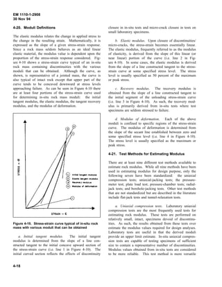 EM 1110-1-2908
30 Nov 94
4-20. Moduli Definitions
The elastic modulus relates the change in applied stress to
the change in the resulting strain. Mathematically, it is
expressed as the slope of a given stress-strain response.
Since a rock mass seldom behaves as an ideal linear
elastic material, the modulus value is dependent upon the
proportion of the stress-strain response considered. Fig-
ure 4-10 shows a stress-strain curve typical of an in-situ
rock mass containing discontinuities with the various
moduli that can be obtained. Although the curve, as
shown, is representative of a jointed mass, the curve is
also typical of intact rock except that upper part of the
curve tends to be concaved downward at stress levels
approaching failure. As can be seen in Figure 4-10 there
are at least four portions of the stress-strain curve used
for determining in-situ rock mass moduli: the initial
tangent modulus, the elastic modulus, the tangent recovery
modulus, and the modulus of deformation.
Figure 4-10. Stress-strain curve typical of in-situ rock
mass with various moduli that can be obtained
a. Initial tangent modulus. The initial tangent
modulus is determined from the slope of a line con-
structed tangent to the initial concave upward section of
the stress-strain curve (i.e. line 1 in Figure 4-10). The
initial curved section reflects the effects of discontinuity
closure in in-situ tests and micro-crack closure in tests on
small laboratory specimens.
b. Elastic modulus. Upon closure of discontinuities/
micro-cracks, the stress-strain becomes essentially linear.
The elastic modulus, frequently referred to as the modulus
of elasticity, is derived from the slope of this linear (or
near linear) portion of the curve (i.e. line 2 in Fig-
ure 4-10). In some cases, the elastic modulus is derived
from the slope of a line constructed tangent to the stress-
strain curve at some specified stress level. The stress
level is usually specified as 50 percent of the maximum
or peak stress.
c. Recovery modulus. The recovery modulus is
obtained from the slope of a line constructed tangent to
the initial segment of the unloading stress-strain curve
(i.e. line 3 in Figure 4-10). As such, the recovery mod-
ulus is primarily derived from in-situ tests where test
specimens are seldom stressed to failure.
d. Modulus of deformation. Each of the above
moduli is confined to specific regions of the stress-strain
curve. The modulus of deformation is determined from
the slope of the secant line established between zero and
some specified stress level (i.e. line 4 in Figure 4-10).
The stress level is usually specified as the maximum or
peak stress.
4-21. Test Methods for Estimating Modulus
There are at least nine different test methods available to
estimate rock modulus. While all nine methods have been
used in estimating modulus for design purpose, only the
following seven have been standardized: the uniaxial
compression tests; uniaxial-jacking tests; the pressure-
meter test; plate load test; pressure-chamber tests; radial-
jack tests; and borehole-jacking tests. Other test methods
that are not standardized but are described in the literature
include flat-jack tests and tunnel-relaxation tests.
a. Uniaxial compression tests. Laboratory uniaxial
compression tests are the most frequently used tests for
estimating rock modulus. These tests are performed on
relatively small, intact, specimens devoid of discontinu-
ities. As such, the results obtained from these tests over
estimate the modulus values required for design analyses.
Laboratory tests are useful in that the derived moduli
provide an upper limit estimate. In-situ uniaxial compres-
sion tests are capable of testing specimens of sufficient
size to contain a representative number of discontinuities.
Modulus values obtained from in-situ tests are considered
to be more reliable. This test method is more versatile
4-18
 