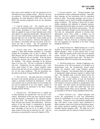 EM 1110-1-2908
30 Nov 94
than some in-situ methods in that test specimens can be
developed from any exposed surface. However, the tests
are expensive. The Rock Testing Handbook describes test
procedures for both laboratory (RTH 201) and in-situ
(RTH 324) uniaxial compression tests for the estimation
of modulus.
b. Uniaxial jacking tests. The uniaxial jack test
involves the controlled loading and unloading of opposing
rock surfaces developed in a test adit or trench. The
loads are applied by means of large hydraulic jacks which
react against two opposing bearing pads. Measurement of
the rock mass deformational response below the bearing
pads provides two sets of data from which moduli can be
derived. The test is expensive. However, the majority of
the expense is associated with the excavation of the nec-
essary test adit or trench. The test procedures are
described in the Rock Testing Handbook (RTH 365).
c. Pressure meter tests. The pressure meter test
expands a fluid filled flexible membrane in a borehole
causing the surrounding wall of rock to deform. The
fluid pressure and the volume of fluid equivalent to the
volume of displaced rock are recorded. From the theory
of elasticity, pressure and volume changes are related to
the modulus. The primary advantage of the pressure
meter is its low cost. The test is restricted to relatively
soft rock. Furthermore, the test influences only a rela-
tively small volume of rock. Hence, modulus values
derived from the tests are not considered to be representa-
tive of rock mass conditions. The test procedures are
described in the Rock Testing Handbook (RTH 362).
d. Plate load tests. The plate load test is essentially
the same as the uniaxial jacking test except that only one
surface is generally monitored for deformation. If suffi-
cient reaction such as grouted cables can be provided, the
test may be performed on any rock surface. Details of
the test procedures are discussed in the Rock Testing
Handbook (RTH 364-89).
e. Flat-jack tests. The flat-jack test is a simple test
in which flat-jacks are inserted into a slot cut into a rock
surface. Deformation of the rock mass caused by pressur-
izing the flat-jack is measured by the volumetric change
in the jack fluid. The modulus is derived from relation-
ships between jack pressure and deformation. However,
analysis of the test results is complicated by boundary
conditions imposed by the test configuration. The pri-
mary advantages of the test lie in its ability to load a
large volume of rock and its relatively low cost. The test
procedures are described by Lama and Vutukuri (1978).
f. Pressure-chamber tests. Pressure-chamber tests
are performed in large, underground openings. Generally,
these openings are test excavations such as exploratory
tunnels or adits. Pre-existing openings, such as caves or
mine chambers, can be used if available and applicable to
project conditions. The opening is lined with an imper-
meable membrane and subjected to hydraulic pressure.
Instrumented diametrical gages are used to record changes
in tunnel diameter as the pressure load increases. The test
is usually performed through several load-unload cycles.
The data are subsequently analyzed to develop load-
deformation curves from which a modulus can be
obtained. The test is capable of loading a large volume
of a rock mass from which a representative modulus can
be obtained. The test, however, is extremely expensive.
The test procedures are described in the Rock Testing
Handbook (RTH-361).
g. Radial jacking tests. Radial jacking test is a mod-
ification of the pressure chamber test where pressure is
applied through a series of jacks placed close to each
other. While the jacking system varies, the most common
system consists of a series of flat-jacks sandwiched
between steel rings and the tunnel walls. The Rock Test-
ing Handbook (RTH-367) describes the test procedures.
h. Borehole-jacking tests. Instead of applying a uni-
form pressure to the full cross-section of a borehole as in
pressuremeter tests, the borehole-jack presses plates
against the borehole walls using hydraulic pistons,
wedges, or flatjacks. The technique allows the application
of significantly higher pressures required to deform hard
rock. The Goodman Jack is the best known device for
this test. The test is inexpensive. However, the test
influences only a small volume of rock and theoretical
problems associated with stress distribution at the plate/
rock interface can lead to problems in interpretation of the
test results. For these reasons, the borehole-jacking tests
are considered to be index tests rather than tests from
which design moduli values can be estimated. The tests
are described in the Rock Testing Handbook (RTH-368).
i. Tunnel relaxation tests. Tunnel relaxation tests
involve the measurement of wall rock deformations
caused by redistribution of in-situ stresses during tunnel
excavation. Except for a few symmetrically shaped open-
ings with known in-situ stresses, back calculations to
obtain modulus values from observed deformations gener-
ally require numerical modeling using finite element or
boundary element computer codes. The high cost of the
test is associated with the expense of tunnel excavation.
4-19
 