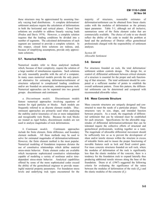 EM 1110-1-2908
30 Nov 94
these structures may be approximated by assuming line-
arly varying load distributions. A complete deformation/
settlement analyses require the calculation of deformations
in both the horizontal and vertical planes. Closed form
solutions are available to address linearly varying loads
(Poulos and Davis 1974). However, a complete solution
requires that the loading conditions be divided into a
number of segments. The calculated deformations of each
segment are summed to provide a complete solution. In
this respect, closed form solutions are tedious, and,
because of simplifying assumptions, provide only approxi-
mate solutions.
5-7. Numerical Models
Numerical models refer to those analytical methods
which, because of their complexity, require the solution of
a large number of simultaneous equations. Such solutions
are only reasonably possible with the aid of a computer.
In many cases numerical models provide the only practi-
cal alternative for estimating deformation/settlement of
structures subjected to complicated loading conditions
and/or are founded on anisotropic, nonhomogeneous rock.
Numerical approaches can be separated into two general
groups: discontinuum and continuum.
a. Discontinuum models. Discontinuum models
feature numerical approaches involving equations of
motion for rigid particles or blocks. Such models are
frequently referred to as discrete element models. Disc-
ontinuum approaches are primarily used when analyzing
the stability and/or kinematics of one or more independent
and recognizable rock blocks. Because the rock blocks
are treated as rigid bodies, discontinuum models are not
used to analyze magnitudes of rock deformations.
b. Continuum models. Continuum approaches
include the finite element, finite difference, and boundary
element methods. All these methods may be used to
solve for estimated magnitudes of deformation/settlement.
However, the finite element method is the most popular.
Numerical modeling of foundation responses dictates the
use of constitutive relationships which define material
stress-strain behavior. Finite element codes are available
which incorporate sophisticated constitutive relationships
capable of modeling a variety of nonlinear and/or time-
dependent stress-strain behavior. Analytical capabilities
offered by some of the more sophisticated codes exceed
the ability of the geotechnical engineer to provide mean-
ingful material property parameters. For foundation stress
levels and underlying rock types encountered for the
majority of structures, reasonable estimates of
deformation/settlement can be obtained from linear elastic
codes with the modulus of deformation as the primary
input parameter. Table 5-1, although not all inclusive,
summarizes some of the finite element codes that are
commercially available. The choice of code to use should
reflect the ability of the code to model the problem at
hand and the preference of District office geotechnical
professionals charged with the responsibility of settlement
analyses.
Section III
Allowable Settlement
5-8. General
For structures founded on rock, the total deformation/
settlement seldom controls design. The design for, or
control of, differential settlement between critical elements
of a structure is essential for the proper and safe function-
ing of that structure. The total settlement should be com-
puted at a sufficient number of points to establish the
overall settlement pattern. From this pattern, the differen-
tial settlements can be determined and compared with
recommended allowable values.
5-9. Mass Concrete Structure
Mass concrete structures are uniquely designed and con-
structed to meet the needs of a particular project. These
structures vary in size, shape, and intended function
between projects. As a result, the magnitude of differen-
tial settlement that can be tolerated must be established
for each structure. Specifications for the allowable mag-
nitudes of differential deformation/settlement that can be
tolerated require the collective efforts of structural and
geotechnical professionals, working together as a team.
The magnitude of allowable differential movement should
be sufficiently low so as to prevent the development of
shear and/or tensile stresses within the structure in excess
of tolerable limits and to insure the proper functioning of
movable features such as lock and flood control gates.
For mass concrete structures founded on soft rock, where
the modulus of deformation of the rock is significantly
less than the elastic modulus of the concrete, there is a
tendency for the foundation rock to expand laterally thus
producing additional tensile stresses along the base of the
foundation. Deere et al. (1967) suggested the following
criteria for evaluating the significance of the ratios
between the modulus of deformation of the rock (Edr) and
the elastic modulus of the concrete (Ec):
5-5
 