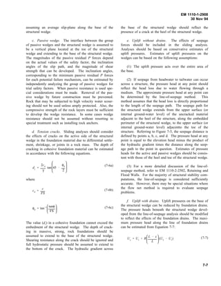 EM 1110-1-2908
30 Nov 94
assuming an average slip-plane along the base of the
structural wedge.
c. Passive wedge. The interface between the group
of passive wedges and the structural wedge is assumed to
be a vertical plane located at the toe of the structural
wedge and extending to the base of the structural wedge.
The magnitudes of the passive residual P forces depend
on the actual values of the safety factor, the inclination
angles of the slip path, and the magnitude of shear
strength that can be developed. The inclination angles,
corresponding to the minimum passive residual P forces
for each potential failure mechanism, can be estimated by
independently analyzing the group of passive wedges for
trial safety factors. When passive resistance is used spe-
cial considerations must be made. Removal of the pas-
sive wedge by future construction must be prevented.
Rock that may be subjected to high velocity water scour-
ing should not be used unless amply protected. Also, the
compressive strength of the rock layers must be sufficient
to develop the wedge resistance. In some cases wedge
resistance should not be assumed without resorting to
special treatment such as installing rock anchors.
d. Tension cracks. Sliding analyses should consider
the effects of cracks on the active side of the structural
wedge in the foundation material due to differential settle-
ment, shrinkage, or joints in a rock mass. The depth of
cracking in cohesive foundation material can be estimated
in accordance with the following equations.
(7-6a)
dc
2cd
γ
tan








45
φd
2
where
(7-6b)cd
c
FS
(7-6c)φd
tan 1 





tanφ
FS
The value (dc) in a cohesive foundation cannot exceed the
embedment of the structural wedge. The depth of crack-
ing in massive, strong, rock foundations should be
assumed to extend to the base of the structural wedge.
Shearing resistance along the crack should be ignored and
full hydrostatic pressure should be assumed to extend to
the bottom of the crack. The hydraulic gradient across
the base of the structural wedge should reflect the
presence of a crack at the heel of the structural wedge.
e. Uplift without drains. The effects of seepage
forces should be included in the sliding analysis.
Analyses should be based on conservative estimates of
uplift pressures. Estimates of uplift pressures on the
wedges can be based on the following assumptions:
(1) The uplift pressure acts over the entire area of
the base.
(2) If seepage from headwater to tailwater can occur
across a structure, the pressure head at any point should
reflect the head loss due to water flowing through a
medium. The approximate pressure head at any point can
be determined by the line-of-seepage method. This
method assumes that the head loss is directly proportional
to the length of the seepage path. The seepage path for
the structural wedge extends from the upper surface (or
internal ground-water level) of the uncracked material
adjacent to the heel of the structure, along the embedded
perimeter of the structural wedge, to the upper surface (or
internal ground-water level) adjacentto the toe of the
structure. Referring to Figure 7-5, the seepage distance is
defined by points a, b, c, and d. The pressure head at any
point is equal to the elevation head minus the product of
the hydraulic gradient times the distance along the seep-
age path to the point in question. Estimates of pressure
heads for the active and passive wedges should be consis-
tent with those of the heel and toe of the structural wedge.
(3) For a more detailed discussion of the line-of-
seepage method, refer to EM 1110-2-2502, Retaining and
Flood Walls. For the majority of structural stability com-
putations, the line-of-seepage is considered sufficiently
accurate. However, there may be special situations where
the flow net method is required to evaluate seepage
problems.
f. Uplift with drains. Uplift pressures on the base of
the structural wedge can be reduced by foundation drains.
The pressure heads beneath the structural wedge devel-
oped from the line-of-seepage analysis should be modified
to reflect the effects of the foundation drains. The maxi-
mum pressure head along the line of foundation drains
can be estimated from Equation 7-7:
(7-7)Ux
U1
R






L x
L
(U2
U1
)
7-7
 