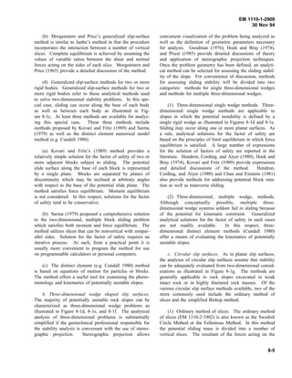 EM 1110-1-2908
30 Nov 94
(b) Morgenstern and Price’s generalized slip-surface
method is similar to Janbu’s method in that the procedure
incorporates the interaction between a number of vertical
slices. Complete equilibrium is achieved by assuming the
values of variable ratios between the shear and normal
forces acting on the sides of each slice. Morgenstern and
Price (1965) provide a detailed discussion of the method.
(4) Generalized slip-surface methods for two or more
rigid bodies. Generalized slip-surface methods for two or
more rigid bodies refer to those analytical methods used
to solve two-dimensional stability problems. In this spe-
cial case, sliding can occur along the base of each body
as well as between each body as illustrated in Fig-
ure 8-1c. At least three methods are available for analyz-
ing this special case. These three methods include
methods proposed by Kovari and Fritz (1989) and Sarma
(1979) as well as the distinct element numerical model
method (e.g. Cundall 1980).
(a) Kovari and Fritz’s (1989) method provides a
relatively simple solution for the factor of safety of two or
more adjacent blocks subject to sliding. The potential
slide surface along the base of each block is represented
by a single plane. Blocks are separated by planes of
discontinuity which may be inclined at arbitrary angles
with respect to the base of the potential slide plane. The
method satisfies force equilibrium. Moment equilibrium
is not considered. In this respect, solutions for the factor
of safety tend to be conservative.
(b) Sarma (1979) proposed a comprehensive solution
to the two-dimensional, multiple block sliding problem
which satisfies both moment and force equilibrium. The
method utilizes slices that can be nonvertical with nonpar-
allel sides. Solution for the factor of safety requires an
iterative process. As such, from a practical point it is
usually more convenient to program the method for use
on programmable calculators or personal computers.
(c) The distinct element (e.g. Cundall 1980) method
is based on equations of motion for particles or blocks.
The method offers a useful tool for examining the pheno-
menology and kinematics of potentially unstable slopes.
b. Three-dimensional wedge shaped slip surfaces.
The majority of potentially unstable rock slopes can be
characterized as three-dimensional wedge problems as
illustrated in Figure 8-1d, 8-1e, and 8-1f. The analytical
analysis of three-dimensional problems is substantially
simplified if the geotechnical professional responsible for
the stability analysis is conversant with the use of stereo-
graphic projection. Stereographic projection allows
convenient visualization of the problem being analyzed as
well as the definition of geometric parameters necessary
for analysis. Goodman (1976), Hoek and Bray (1974),
and Priest (1985) provide detailed discussions of theory
and application of stereographic projection techniques.
Once the problem geometry has been defined, an analyti-
cal method can be selected for assessing the sliding stabil-
ity of the slope. For convenience of discussion, methods
for assessing sliding stability will be divided into two
categories: methods for single three-dimensional wedges
and methods for multiple three-dimensional wedges.
(1) Three-dimensional single wedge methods. Three-
dimensional single wedge methods are applicable to
slopes in which the potential instability is defined by a
single rigid wedge as illustrated in Figures 8-1d and 8-1e.
Sliding may occur along one or more planar surfaces. As
a rule, analytical solutions for the factor of safety are
based on the principles of limit equilibrium in which force
equilibrium is satisfied. A large number of expressions
for the solution of factors of safety are reported in the
literature. Hendron, Cording, and Aiyer (1980), Hoek and
Bray (1974), Kovari and Fritz (1989) provide expressions
and detailed discussions of the method. Hendron,
Cording, and Aiyer (1980) and Chan and Einstein (1981)
also provide methods for addressing potential block rota-
tion as well as transverse sliding.
(2) Three-dimensional, multiple wedge, methods.
Although conceptually possible, multiple three-
dimensional wedge systems seldom fail in sliding because
of the potential for kinematic constraint. Generalized
analytical solutions for the factor of safety in such cases
are not readily available. In this respect, three-
dimensional distinct element methods (Cundall 1980)
offer a means of evaluating the kinematics of potentially
unstable slopes.
c. Circular slip surfaces. As in planar slip surfaces,
the analyses of circular slip surfaces assume that stability
can be adequately evaluated from two-dimensional consid-
erations as illustrated in Figure 8-1g. The methods are
generally applicable to rock slopes excavated in weak
intact rock or in highly fractured rock masses. Of the
various circular slip surface methods available, two of the
more commonly used include the ordinary method of
slices and the simplified Bishop method.
(1) Ordinary method of slices. The ordinary method
of slices (EM 1110-2-1902) is also known as the Swedish
Circle Method or the Fellenious Method. In this method
the potential sliding mass is divided into a number of
vertical slices. The resultant of the forces acting on the
8-5
 