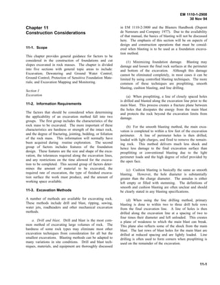 EM 1110-1-2908
30 Nov 94
Chapter 11
Construction Considerations
11-1. Scope
This chapter provides general guidance for factors to be
considered in the construction of foundations and cut
slopes excavated in rock masses. The chapter is divided
into five sections with general topic areas to include:
Excavation; Dewatering and Ground Water Control;
Ground Control; Protection of Sensitive Foundation Mate-
rials; and Excavation Mapping and Monitoring.
Section I
Excavation
11-2. Information Requirements
The factors that should be considered when determining
the applicability of an excavation method fall into two
groups. The first group includes the characteristics of the
rock mass to be excavated. The more important of these
characteristics are hardness or strength of the intact rock,
and the degree of fracturing, jointing, bedding, or foliation
of the rock mass. This information will normally have
been acquired during routine exploration. The second
group of factors includes features of the foundation
design. These features are the size and shape of the exca-
vation, the tolerances required along the excavation lines,
and any restrictions on the time allowed for the excava-
tion to be completed. This second group of factors deter-
mines the amount of material to be excavated, the
required rate of excavation, the type of finished excava-
tion surface the work must produce, and the amount of
working space available.
11-3. Excavation Methods
A number of methods are available for excavating rock.
These methods include drill and blast, ripping, sawing,
water jets, roadheaders and other mechanical excavation
methods.
a. Drill and blast. Drill and blast is the most com-
mon method of excavating large volumes of rock. The
hardness of some rock types may eliminate most other
excavation techniques from consideration for all but the
smallest excavations. Blasting methods can be adapted to
many variations in site conditions. Drill and blast tech-
niques, materials, and equipment are thoroughly discussed
in EM 1110-2-3800 and the Blasters Handbook (Dupont
de Nemours and Company 1977). Due to the availability
of that manual, the basics of blasting will not be discussed
here. The emphasis of this section will be on aspects of
design and construction operations that must be consid-
ered when blasting is to be used as a foundation excava-
tion method.
(1) Minimizing foundation damage. Blasting may
damage and loosen the final rock surfaces at the perimeter
and bottom of the excavation. Although this damage
cannot be eliminated completely, in most cases it can be
limited by using controlled blasting techniques. The more
common of these techniques are presplitting, smooth
blasting, cushion blasting, and line drilling.
(a) When presplitting, a line of closely spaced holes
is drilled and blasted along the excavation line prior to the
main blast. This process creates a fracture plane between
the holes that dissipates the energy from the main blast
and protects the rock beyond the excavation limits from
damage.
(b) For the smooth blasting method, the main exca-
vation is completed to within a few feet of the excavation
perimeter. A line of perimeter holes is then drilled,
loaded with light charges, and fired to remove the remain-
ing rock. This method delivers much less shock and
hence less damage to the final excavation surface than
presplitting or conventional blasting due to the light
perimeter loads and the high degree of relief provided by
the open face.
(c) Cushion blasting is basically the same as smooth
blasting. However, the hole diameter is substantially
greater than the charge diameter. The annulus is either
left empty or filled with stemming. The definitions of
smooth and cushion blasting are often unclear and should
be clearly stated in any blasting specifications.
(d) When using the line drilling method, primary
blasting is done to within two to three drill hole rows
from the final excavation line. A line of holes is then
drilled along the excavation line at a spacing of two to
four times their diameter and left unloaded. This creates
a plane of weakness to which the main blast can break.
This plane also reflects some of the shock from the main
blast. The last rows of blast holes for the main blast are
drilled at reduced spacing and are lightly loaded. Line
drilling is often used to form corners when presplitting is
used on the remainder of the excavation.
11-1
 