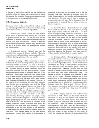 EM 1110-1-2908
30 Nov 94
of fracture or joint-filling material and the hardness or
erodibility of the rock should also be determined to assess
the potential for increasing flows during dewatering due
to the enlargement of seepage paths by erosion.
11-7. Dewatering Methods
Dewatering refers to the control of both surface runoff
and subsurface ground water for the purpose of enhancing
construction activities or for improving stability.
a. Surface water control. Runoff and other surface
waters should be prevented from entering the excavation
by properly grading the site. Ditches and dikes may be
constructed to intercept runoff and other surface water and
direct it away from the work area. Ponding of water on
the site should be prevented. Ponded water may infiltrate
and act as a recharge source for ground-water seepage
into the excavation.
b. Ground-water control. Ground water may be
controlled by a number of different methods. The more
commonly used methods include open pumping, horizon-
tal drains, drainage galleries, wells, and cutoffs.
(1) Open pumping. When dewatering is accom-
plished with the open pumping method, groundwater is
allowed to enter the excavation. The water is diverted to
a convenient sump area where it is collected and pumped
out. Collector ditches or berms constructed inside the
excavation perimeter divert the water to sumps. Pumps
are placed in pits or sumps to pump the water out of the
excavation. Most large excavations will require some
form of open pumping system to deal with precipitation.
In hard rock with clean fractures, fairly large ground-
water flows can be handled in this manner. However, in
soft rock or in rock containing soft joint filling material,
water flowing into the excavation may erode the filling
material or rock and gradually increase the size of the
seepage paths, allowing flows to increase. Other condi-
tions favorable for the use of open pumping are low
hydraulic head, slow recharge, stable excavation slopes,
large excavations, and open unrestricted work areas.
Open-pumping dewatering systems are simple, easily
installed, and relatively inexpensive. However, dewater-
ing by open pumping does not allow the site to be drained
prior to excavation. This may result in somewhat wetter
working conditions during excavation than would be
encountered if the rock mass were predrained. Another
disadvantage is that the water pressure in low permeabil-
ity rock masses may not be effectively relieved around the
excavation. This method should not be used without
supplementary systems if the stability of the excavation is
dependent on lowering the piezometric head in the sur-
rounding rock mass. Because the drainage system lies
inside the excavation, it may interfere with other construc-
tion operations. In some cases, it may be necessary to
overexcavate to provide space for the drainage system. If
overexcavation is required, the cost of the system may
become excessive.
(2) Horizontal drains. Horizontal drains are simply
holes drilled into the side of the excavation to intercept
high angle fractures within the rock mass. The drain
holes are sloped slightly toward the excavation to allow
the water to drain from the fractures. The drains empty
into ditches and sumps and the water is then pumped
from the excavation. This is a very effective and inex-
pensive way to relieve excess pore pressure in the rock
mass behind the excavation sides or behind a permanent
structure. The drain holes can be drilled as excavation
progresses downward and do not interfere with work or
equipment operation after installation. When laying out
drain hole locations, the designers must make sure they
will not interfere with rockbolts or concrete anchors.
(3) Drainage galleries. Drainage galleries are tunnels
excavated within the rock mass outside the main excava-
tion. Drainage galleries normally are oriented parallel to
the excavation slope to be drained. Radial drain holes are
drilled from the gallery to help collect the water in frac-
tures and carry it into the drainage gallery, where it is
then pumped out. Drainage galleries must be large
enough to permit access of drilling equipment for drilling
the drain holes and future rehabilitation work. This
method is effective in removing large quantities of water
from the rock mass. Drainage galleries can be con-
structed prior to the foundation excavation using conven-
tional tunnel construction methods to predrain the rock
mass and they may be utilized as a permanent part of the
drainage system for a large project. However, they are
very expensive to construct and so are only used when
water must be removed from a large area for extended
periods of time.
(4) Wells. Pumping wells are often used to dewater
excavations in rock. Wells can be placed outside the
excavation so they do not interfere with construction
operations. Wells also allow the rock mass to be pre-
drained so that all excavation work is carried out under
dry conditions. Wells are capable of producing large
drawdowns over large areas. They are also effective for
dewatering low to medium angle fractures that may act as
slide planes for excavation slope failures. They will not
effectively relieve the pore pressure in rock masses in
which the jointing and fracturing is predominantly high
11-6
 