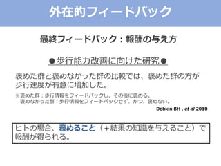 外在的フィードバック
●歩行能力改善に向けた研究●
褒めた群と褒めなかった群の比較では、褒めた群の方が
歩行速度が有意に増加した。
※褒めた群：歩行情報をフィードバックし、その後に褒める。
褒めなかった群：歩行情報をフィードバックせず、かつ、褒めない。
Dobkin BH , et al 2010
ヒトの場合、褒めること（＋結果の知識を与えること）で
報酬が得られる。
最終フィードバック：報酬の与え方
 
