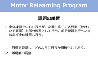 Motor Relearning Program
課題の練習
• 全体練習を中心に行うが、必要に応じて各要素（かけて
いる要素）を部分練習として行う。部分練習を行った後
は必ず全体練習も行う。
１．目標を説明し、どのように行うか明確化しておく。
２．難易度の調整
 