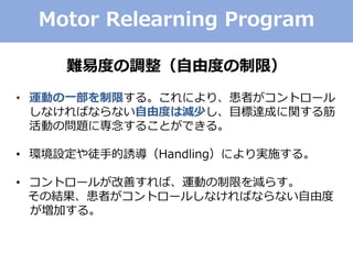 Motor Relearning Program
難易度の調整（自由度の制限）
• 運動の一部を制限する。これにより、患者がコントロール
しなければならない自由度は減少し、目標達成に関する筋
活動の問題に専念することができる。
• 環境設定や徒手的誘導（Handling）により実施する。
• コントロールが改善すれば、運動の制限を減らす。
その結果、患者がコントロールしなければならない自由度
が増加する。
 