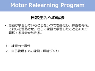 Motor Relearning Program
日常生活への転移
• 患者が学習していることをいつでも強化し、練習を与え、
それらを習熟させ、さらに練習で学習したことをADLに
転移する機会を与える。
１．練習の一貫性
２．自己管理下での練習・環境づくり
 