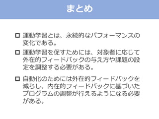  運動学習とは、永続的なパフォーマンスの
変化である。
 運動学習を促すためには、対象者に応じて
外在的フィードバックの与え方や課題の設
定を調整する必要がある。
 自動化のためには外在的フィードバックを
減らし、内在的フィードバックに基づいた
プログラムの調整が行えるようになる必要
がある。
まとめ
 