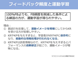 セラピストのための運動学習ABC
100％FBよりも、FB頻度を削減した条件によ
る練習の方が、運動学習が得られやすい。
理由：
① 数試行を反復して、運動イメージを明確にしてからKR
を受ける方が処理しやすい。
② KRやKPを与えすぎると、学習者がKRやKPに依存的に
なり、能動的な情報処理が行われなくなる。
③ KRやKPは誤差情報なので、KRやKPを与えすぎるとパ
フォーマンスの過剰修正が起こり、運動イメージが曖
昧になる。
フィードバック頻度と運動学習
 