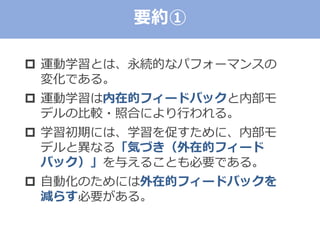  運動学習とは、永続的なパフォーマンスの
変化である。
 運動学習は内在的フィードバックと内部モ
デルの比較・照合により行われる。
 学習初期には、学習を促すために、内部モ
デルと異なる「気づき（外在的フィード
バック）」を与えることも必要である。
 自動化のためには外在的フィードバックを
減らす必要がある。
要約①
 