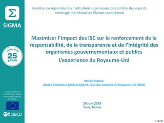 © OECD
Maximiser l’impact des ISC sur le renforcement de la
responsabilité, de la transparence et de l’intégrité des
organismes gouvernementaux et publics
L’expérience du Royaume-Uni
Martin Sinclair
Ancien Contrôleur général adjoint, Cour des comptes du Royaume-Uni (NAO)
20 juin 2018
Tunis, Tunisie
Conférence régionale des Institutions supérieures de contrôle des pays du
voisinage méridional de l’Union européenne
 