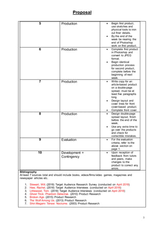Proposal
3
5 Production  Begin first product,
use sketches and
physical tools to iron
out finer details.
 By the end of the
week be nearing the
end of Photoshop
work on first product.
6 Production  Complete first product
in Photoshop and
convert to JPEG
format.
 Begin identical
production process
for second product,
complete before the
beginning of next
week.
7 Production  Write copy for an
article-based product
on a double-page
spread, must be at
least five paragraphs
long.
 Design layout and
cover lines for front
cover-based product.
 Complete front cover.
8 Production  Design double-page
spread layout, finish
before the end of the
week.
 Use any extra time to
go over the products
and check for
correctible mistakes.
9 Evaluation  For the evaluation
criteria, refer to the
above section on
page 1.
10 Development +
Contingency
 Upon reception of
feedback from tutors
and peers, make
changes to the
product to correct any
errors.
Bibliography
At least 7 sources total and should include books, videos/films/video games, magazines and
newspaper articles etc.
1. Stewart, Will. (2018) Target Audience Research Survey (conducted on April 2018)
2. Haw, Rachel. (2018) Target Audience Interviews (conducted on April 2018)
3. Littlewood, Tom. (2018) Target Audience Interviews (conducted on April 2018)
4. Ghost Trick: Phantom Detective. (2010) Product Research
5. Broken Age. (2015) Product Research
6. The Wolf Among Us. (2013) Product Research
7. Shin Megami Tensei: Nocturne. (2003) Product Research
 