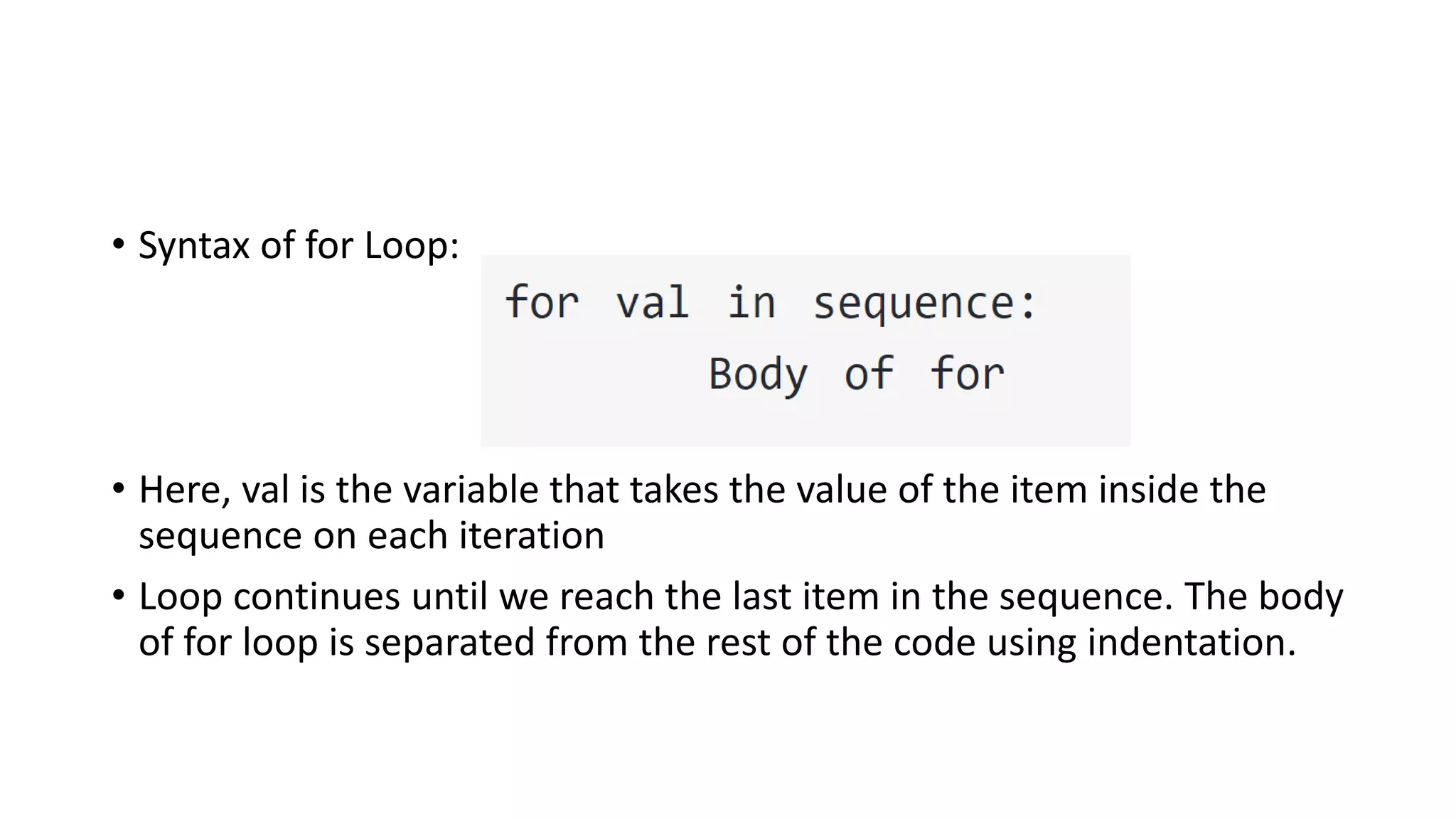 • Syntax of for Loop:
• Here, val is the variable that takes the value of the item inside the
sequence on each iteration
• Loop continues until we reach the last item in the sequence. The body
of for loop is separated from the rest of the code using indentation.
 