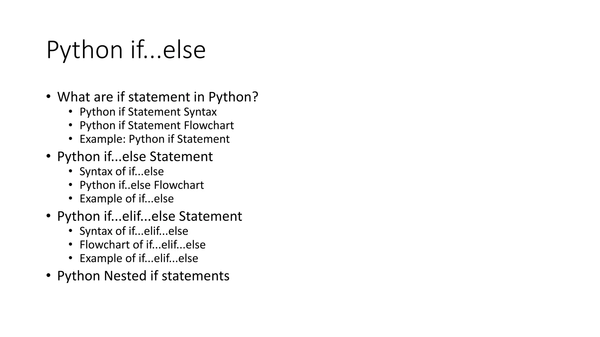 Python if...else
• What are if statement in Python?
• Python if Statement Syntax
• Python if Statement Flowchart
• Example: Python if Statement
• Python if...else Statement
• Syntax of if...else
• Python if..else Flowchart
• Example of if...else
• Python if...elif...else Statement
• Syntax of if...elif...else
• Flowchart of if...elif...else
• Example of if...elif...else
• Python Nested if statements
 
