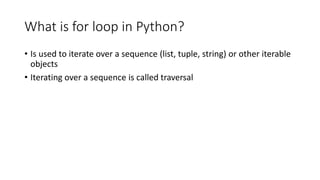 What is for loop in Python?
• Is used to iterate over a sequence (list, tuple, string) or other iterable
objects
• Iterating over a sequence is called traversal
 