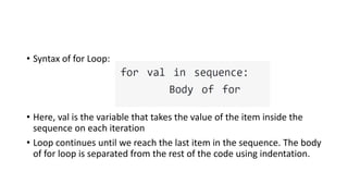 • Syntax of for Loop:
• Here, val is the variable that takes the value of the item inside the
sequence on each iteration
• Loop continues until we reach the last item in the sequence. The body
of for loop is separated from the rest of the code using indentation.
 