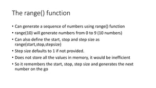 The range() function
• Can generate a sequence of numbers using range() function
• range(10) will generate numbers from 0 to 9 (10 numbers)
• Can also define the start, stop and step size as
range(start,stop,stepsize)
• Step size defaults to 1 if not provided.
• Does not store all the values in memory, it would be inefficient
• So it remembers the start, stop, step size and generates the next
number on the go
 