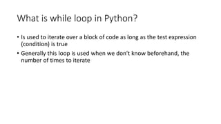 What is while loop in Python?
• Is used to iterate over a block of code as long as the test expression
(condition) is true
• Generally this loop is used when we don't know beforehand, the
number of times to iterate
 