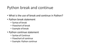 Python break and continue
• What is the use of break and continue in Python?
• Python break statement
• Syntax of break
• Flowchart of break
• Example of break
• Python continue statement
• Syntax of Continue
• Flowchart of continue
• Example: Python continue
 