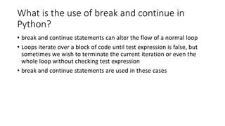 What is the use of break and continue in
Python?
• break and continue statements can alter the flow of a normal loop
• Loops iterate over a block of code until test expression is false, but
sometimes we wish to terminate the current iteration or even the
whole loop without checking test expression
• break and continue statements are used in these cases
 