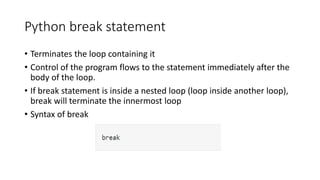 Python break statement
• Terminates the loop containing it
• Control of the program flows to the statement immediately after the
body of the loop.
• If break statement is inside a nested loop (loop inside another loop),
break will terminate the innermost loop
• Syntax of break
 