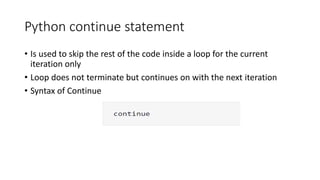 Python continue statement
• Is used to skip the rest of the code inside a loop for the current
iteration only
• Loop does not terminate but continues on with the next iteration
• Syntax of Continue
 