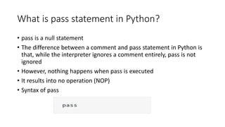 What is pass statement in Python?
• pass is a null statement
• The difference between a comment and pass statement in Python is
that, while the interpreter ignores a comment entirely, pass is not
ignored
• However, nothing happens when pass is executed
• It results into no operation (NOP)
• Syntax of pass
 