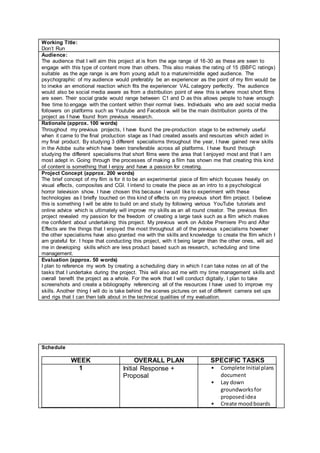 Working Title:
Don’t Run
Audience:
The audience that I will aim this project at is from the age range of 16-30 as these are seen to
engage with this type of content more than others. This also makes the rating of 15 (BBFC ratings)
suitable as the age range is are from young adult to a mature/middle aged audience. The
psychographic of my audience would preferably be an experiencer as the point of my film would be
to invoke an emotional reaction which fits the experiencer VAL category perfectly. The audience
would also be social media aware as from a distribution point of view this is where most short films
are seen. Their social grade would range between C1 and D as this allows people to have enough
free time to engage with the content within their normal lives. Individuals who are avid social media
followers on platforms such as Youtube and Facebook will be the main distribution points of the
project as I have found from previous research.
Rationale (approx. 100 words)
Throughout my previous projects, I have found the pre-production stage to be extremely useful
when it came to the final production stage as I had created assets and resources which aided in
my final product. By studying 3 different specialisms throughout the year, I have gained new skills
in the Adobe suite which have been transferable across all platforms. I have found through
studying the different specialisms that short films were the area that I enjoyed most and that I am
most adept in. Going through the processes of making a film has shown me that creating this kind
of content is something that I enjoy and have a passion for creating.
Project Concept (approx. 200 words)
The brief concept of my film is for it to be an experimental piece of film which focuses heavily on
visual effects, composites and CGI. I intend to create the piece as an intro to a psychological
horror television show. I have chosen this because I would like to experiment with these
technologies as I briefly touched on this kind of effects on my previous short film project. I believe
this is something I will be able to build on and study by following various YouTube tutorials and
online advice which is ultimately will improve my skills as an all round creator. The previous film
project revealed my passion for the freedom of creating a large task such as a film which makes
me confident about undertaking this project. My previous work on Adobe Premiere Pro and After
Effects are the things that I enjoyed the most throughout all of the previous specialisms however
the other specialisms have also granted me with the skills and knowledge to create the film which I
am grateful for. I hope that conducting this project, with it being larger than the other ones, will aid
me in developing skills which are less product based such as research, scheduling and time
management.
Evaluation (approx. 50 words)
I plan to reference my work by creating a scheduling diary in which I can take notes on all of the
tasks that I undertake during the project. This will also aid me with my time management skills and
overall benefit the project as a whole. For the work that I will conduct digitally, I plan to take
screenshots and create a bibliography referencing all of the resources I have used to improve my
skills. Another thing I will do is take behind the scenes pictures on set of different camera set ups
and rigs that I can then talk about in the technical qualities of my evaluation.
Schedule
WEEK OVERALL PLAN SPECIFIC TASKS
1 Initial Response +
Proposal
• Complete Initial plans
document
• Lay down
groundworksfor
proposedidea
• Create moodboards
 
