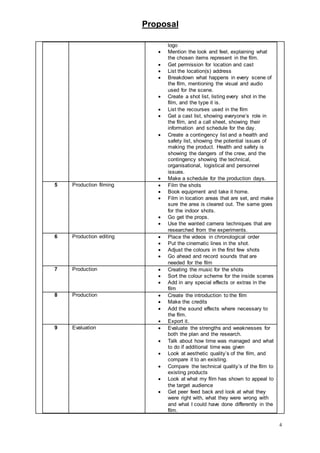 Proposal
4
logo
 Mention the look and feel, explaining what
the chosen items represent in the film.
 Get permission for location and cast
 List the location(s) address
 Breakdown what happens in every scene of
the film, mentioning the visual and audio
used for the scene.
 Create a shot list, listing every shot in the
film, and the type it is.
 List the recourses used in the film
 Get a cast list, showing everyone’s role in
the film, and a call sheet, showing their
information and schedule for the day.
 Create a contingency list and a health and
safety list, showing the potential issues of
making the product. Health and safety is
showing the dangers of the crew, and the
contingency showing the technical,
organisational, logistical and personnel
issues.
 Make a schedule for the production days.
5 Production filming  Film the shots
 Book equipment and take it home.
 Film in location areas that are set, and make
sure the area is cleared out. The same goes
for the indoor shots.
 Go get the props.
 Use the wanted camera techniques that are
researched from the experiments.
6 Production editing  Place the videos in chronological order
 Put the cinematic lines in the shot.
 Adjust the colours in the first few shots
 Go ahead and record sounds that are
needed for the film
7 Production  Creating the music for the shots
 Sort the colour scheme for the inside scenes
 Add in any special effects or extras in the
film
8 Production  Create the introduction to the film
 Make the credits
 Add the sound effects where necessary to
the film.
 Export it.
9 Evaluation  Evaluate the strengths and weaknesses for
both the plan and the research.
 Talk about how time was managed and what
to do if additional time was given
 Look at aesthetic quality’s of the film, and
compare it to an existing.
 Compare the technical quality’s of the film to
existing products
 Look at what my film has shown to appeal to
the target audience
 Get peer feed back and look at what they
were right with, what they were wrong with
and what I could have done differently in the
film.
 