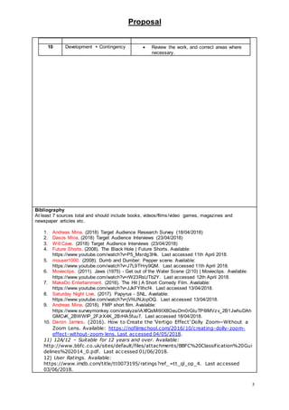 Proposal
5
10 Development + Contingency  Review the work, and correct areas where
necessary.
Bibliography
At least 7 sources total and should include books, videos/films/video games, magazines and
newspaper articles etc.
1. Andreas Mina. (2018) Target Audience Research Survey (18/04/2018)
2. Dasos Mina. (2018) Target Audience Interviews (23/04/2018)
3. Will Cave. (2018) Target Audience Interviews (23/04/2018)
4. Future Shorts. (2008). The Black Hole | Future Shorts. Available:
https://www.youtube.com/watch?v=P5_Msrdg3Hk. Last accessed 11th April 2018.
5. mouser1000. (2008). Dumb and Dumber: Pepper scene. Available:
https://www.youtube.com/watch?v=J7L9THry9QM. Last accessed 11th April 2018.
6. Movieclips. (2011). Jaws (1975) - Get out of the Water Scene (2/10) | Movieclips. Available:
https://www.youtube.com/watch?v=rW23RsUTb2Y. Last accessed 12th April 2018.
7. MakeDo Entertainment. (2016). The Hit | A Short Comedy Film. Available:
https://www.youtube.com/watch?v=JJkFYllhcf4. Last accessed 13/04/2018.
8. Saturday Night Live. (2017). Papyrus - SNL. Available:
https://www.youtube.com/watch?v=jVhlJNJopOQ. Last accessed 13/04/2018.
9. Andreas Mina. (2018). FMP short film. Available:
https://www.surveymonkey.com/analyze/iAXfQsMi9IX8OeuDm0rGtuTP6lMVzv_2B1JwhuDAh
GMCvK_2BWWIP_2FJrX4K_2BrHA5fuu7. Last accessed 18/04/2018.
10. Daron James. (2016). How to Create the 'Vertigo Effect' Dolly Zoom—Without a
Zoom Lens. Available: https://nofilmschool.com/2016/10/creating-dolly-zoom-
effect-without-zoom-lens. Last accessed 04/05/2018.
11) 12A/12 – Suitable for 12 years and over. Available:
http://www.bbfc.co.uk/sites/default/files/attachments/BBFC%20Classification%20Gui
delines%202014_0.pdf. Last accessed 01/06/2018.
12) User Ratings. Available:
https://www.imdb.com/title/tt0073195/ratings?ref_=tt_ql_op_4. Last accessed
03/06/2018.
 