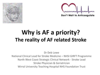 Why is AF a priority?
The reality of AF related Stroke
Dr Deb Lowe
National Clinical Lead for Stroke Medicine – NHSI GIRFT Programme
North West Coast Strategic Clinical Network - Stroke Lead
Stroke Physician & Geriatrician
Wirral University Teaching Hospital NHS Foundation Trust
 