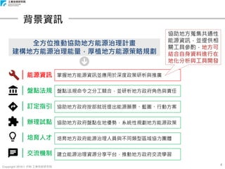 Copyright 2018 © ITRI 工業技術研究院
4
背景資訊
全方位推動協助地方能源治理計畫
建構地方能源治理能量，厚植地方能源策略規劃
｜能源資訊
｜盤點法規
｜訂定指引
｜辦理試點
｜培育人才
｜交流機制
掌握地方能源資訊並應用於深度政策研析與推廣
盤點法規命令之分工競合，並研析地方政府角色與責任
協助地方政府按部就班提出能源願景、藍圖、行動方案
協助地方政府盤點在地優勢，系統性規劃地方能源政策
培育地方政府能源治理人員與不同類型區域協力團體
建立能源治理資源分享平台，推動地方政府交流學習
協助地方蒐集共通性
能源資訊，並提供相
關工具參酌，地方可
結合自身資料進行在
地化分析與工具開發
 