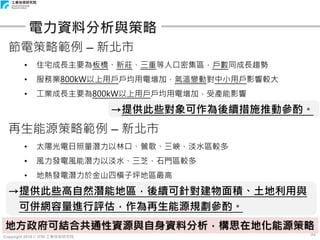 Copyright 2018 © ITRI 工業技術研究院
52
電力資料分析與策略
節電策略範例 – 新北市
• 住宅成長主要為板橋、新莊、三重等人口密集區，戶數同成長趨勢
• 服務業800kW以上用戶戶均用電增加，氣溫變動對中小用戶影響較大
• 工業成長主要為800kW以上用戶戶均用電增加，受產能影響
→提供此些對象可作為後續措施推動參酌。
再生能源策略範例 – 新北市
• 太陽光電日照量潛力以林口、鶯歌、三峽、淡水區較多
• 風力發電風能潛力以淡水、三芝、石門區較多
• 地熱發電潛力於金山四橫子坪地區最高
→提供此些高自然潛能地區，後續可針對建物面積、土地利用與
可併網容量進行評估，作為再生能源規劃參酌。
地方政府可結合共通性資源與自身資料分析，構思在地化能源策略
 