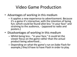 Video Game Production
• Advantages of working in this medium
– It applies a new experience to advertisement. Because
it's a game it's interactive; with the intention of being
fun; which could be found allot less "in your face" and
straining to the audience, - (apposed to radio and
posters.)
• Disadvantages of working in this medium
– Whilst being less - "in your face," it could let the
viewer focus on the game rather than the actual
product being advertised...
– Depending on what the game's run on (take Flash for
example,) they'd have to have Flash in order to play.
 