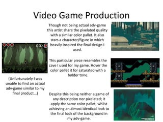 Video Game Production
Though not being actual adv-game
this artist share the pixelated quality
with a similar color pallet. It also
stars a character/figure in which
heavily inspired the final design I
used.
This particular piece resembles the
cave I used for my game. Hover the
color pallet it for saturated with a
bolder tone.
Despite this being neither a game of
any description nor pixelated; it
apply the same color pallet, whilst
achieving an almost identical look to
the final look of the background in
my adv-game.
(Unfortunately I was
unable to find an actual
adv-game similar to my
final product...)
 