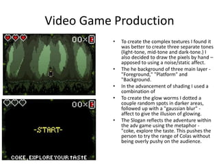 Video Game Production
• To create the complex textures I found it
was better to create three separate tones
(light-tone, mid-tone and dark-tone.) I
also decided to draw the pixels by hand –
apposed to using a noise/static affect.
• The he background of three main layer -
"Foreground," "Platform" and
"Background.
• In the advancement of shading I used a
combination of
• To create the glow worms I dotted a
couple random spots in darker areas,
followed up with a "gaussian blur" -
affect to give the illusion of glowing.
• The Slogan reflects the adventure within
the adv game using the metaphor -
"coke, explore the taste. This pushes the
person to try the range of Colas without
being overly pushy on the audience.
 