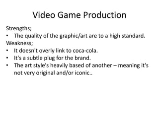 Video Game Production
Strengths;
• The quality of the graphic/art are to a high standard.
Weakness;
• It doesn't overly link to coca-cola.
• It's a subtle plug for the brand.
• The art style's heavily based of another – meaning it's
not very original and/or iconic..
 