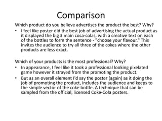 Comparison
Which product do you believe advertises the product the best? Why?
• I feel like poster did the best job of advertising the actual product as
it displayed the big 3 main coca-colas, with a creative text on each
of the bottles to form the sentence - "choose your flavour." This
invites the audience to try all three of the cokes where the other
products are less exact.
Which of your products is the most professional? Why?
• In appearance, I feel like it took a professional looking pixelated
game however it strayed from the promoting the product.
• But as an overall element I'd say the poster (again) as it doing the
job of promoting the product, includes the audience and keeps to
the simple vector of the coke bottle. A technique that can be
sampled from the official, licensed Coke-Cola posters.
 