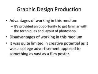 Graphic Design Production
• Advantages of working in this medium
– It's provided an opportunity to get familiar with
the techniques and layout of photoshop.
• Disadvantages of working in this medium
• It was quite limited in creative potential as it
was a college advertisement apposed to
something as vast as a film poster.
 