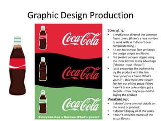 Graphic Design Production
Strengths;
• It works with three of the common
flavor cokes, (three's a nice number
to work with as it doesn't over
complicate thing.)
• It's not too in your face yet keeps
the design simple and flashy.
• I've created a clever slogan using
the three bottles to my advantage
("choose - your - flavor.")
• I also encourage the audience to
try the product with the line
"everyone has a flavor. What's
yours?" - This makes the viewer
feel left out of this group if they
haven't drank coke and/or got a
favorite – thus they're pushed to
buying the product.
Weaknesses;
• It doesn't have any real details on
the brand or product.
• It doesn't display all of the cokes.
• It hasn't listed the names of the
actual flavors.
 