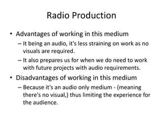 Radio Production
• Advantages of working in this medium
– It being an audio, it's less straining on work as no
visuals are required.
– It also prepares us for when we do need to work
with future projects with audio requirements.
• Disadvantages of working in this medium
– Because it's an audio only medium - (meaning
there's no visual,) thus limiting the experience for
the audience.
 