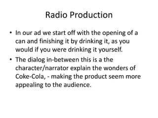Radio Production
• In our ad we start off with the opening of a
can and finishing it by drinking it, as you
would if you were drinking it yourself.
• The dialog in-between this is a the
character/narrator explain the wonders of
Coke-Cola, - making the product seem more
appealing to the audience.
 