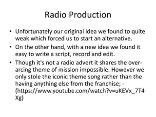 Radio Production
• Unfortunately our original idea we found to quite
weak which forced us to start an alternative.
• On the other hand, with a new idea we found it
easy to write a script, record and edit.
• Though it's not a radio advert it shares the over-
arcing theme of mission impossible. However we
only stole the iconic theme song rather than the
having anything else from the franchise; -
(https://www.youtube.com/watch?v=uKEVx_7T4
Xg)
 