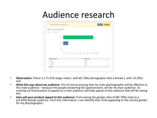 Audience research
• Observation: There is a 71.41% larger male (- with 85.70%) demographic that a female (- with 14.29%)
one.
• What this says about my audience: This of course proving that my male phychographic will be affective to
this male audience – because the people answering the questionnaire, will be my main audience. So
creating my final product to appeal to a male audience will help appeal to the audience that will be seeing
this.
• How will your product appeal to this audience: From seeing the gender ratio of (85.70%) male to a
(14.29%) female audience. Form this information, I can identify that I'd be appealing to the correct gender
for my phychographic.
 
