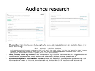 Audience research
• Observation: From this I can see that people who answered my questionnaire are basically drawn in by
three main things:
- Music -Tenseness - Colours and appearance
Unfortunately the allot of the people who answered, didn't really specify what kind of "colours" they liked – nor "graphics" or "style" - they just
stated that that's what they wanted. This means that I'll most likely have to try and estimate what kind of thing they meant – using my
phschographic. However it was stayed that - "graphics, music = a sense of a excitement."
• What this says about my audience: This tells me that my audience are interested in a range of mediums
used in a title sequence (e.g. music and sound, appearance, colour scheme, mood, ect...)
• How will your product appeal to this audience: From the responses given from my questionnaire I can
identify where I need to focus my attention to in my final project (in terms of the title seuqnece.)
 